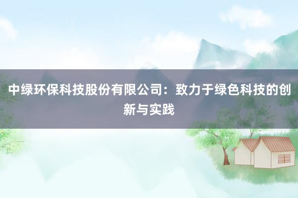 中绿环保科技股份有限公司：致力于绿色科技的创新与实践